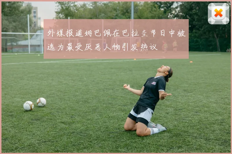 外媒报道姆巴佩在巴拉圭节日中被选为最受厌恶人物引发热议