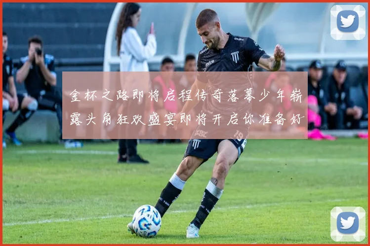 金杯之路即将启程传奇落幕少年崭露头角狂欢盛宴即将开启你准备好了吗