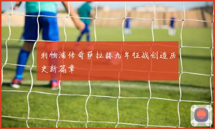 利物浦传奇萨拉赫九年征战创造历史新篇章