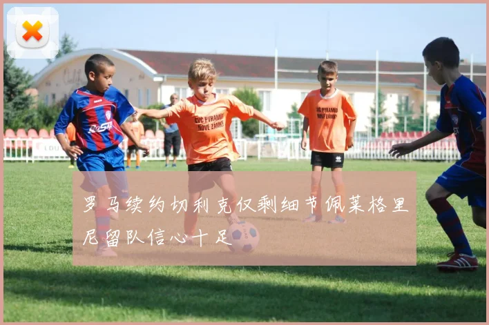 罗马续约切利克仅剩细节佩莱格里尼留队信心十足