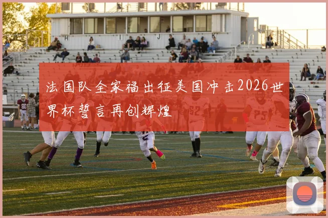 法国队全家福出征美国冲击2026世界杯誓言再创辉煌