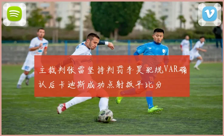 主裁判张雷坚持判罚李昊犯规VAR确认后卡迪斯成功点射扳平比分