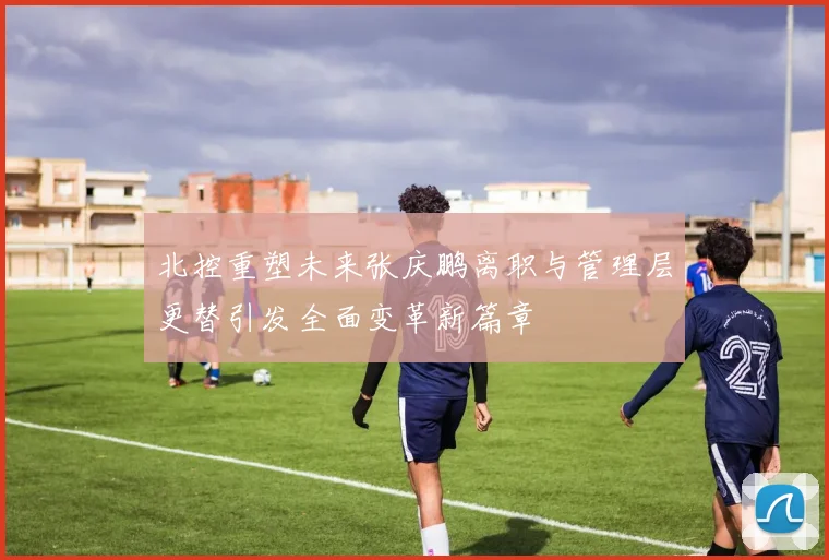 北控重塑未来张庆鹏离职与管理层更替引发全面变革新篇章