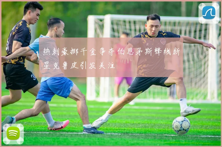 热刺豪掷千金争夺伯恩茅斯锋线新星克鲁皮引发关注
