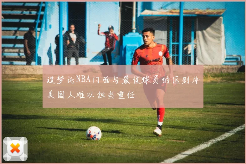 追梦论NBA门面与最佳球员的区别非美国人难以担当重任