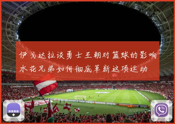 伊戈达拉谈勇士王朝对篮球的影响水花兄弟如何彻底革新这项运动