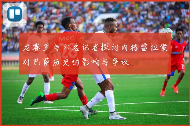 龙赛罗与六名记者探讨内格雷拉案对巴萨历史的影响与争议