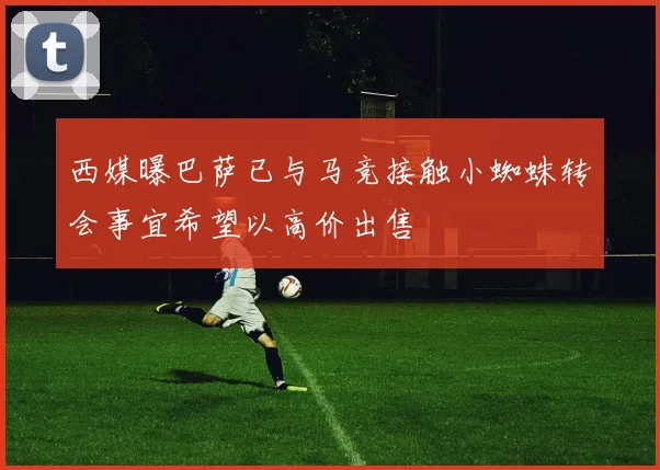 西媒曝巴萨已与马竞接触小蜘蛛转会事宜希望以高价出售