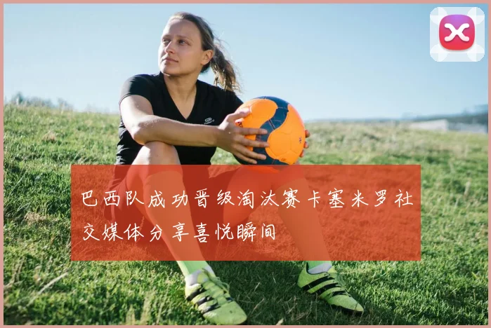 巴西队成功晋级淘汰赛卡塞米罗社交媒体分享喜悦瞬间