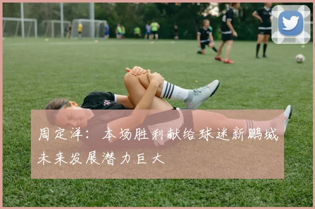 周定洋：本场胜利献给球迷新鹏城未来发展潜力巨大