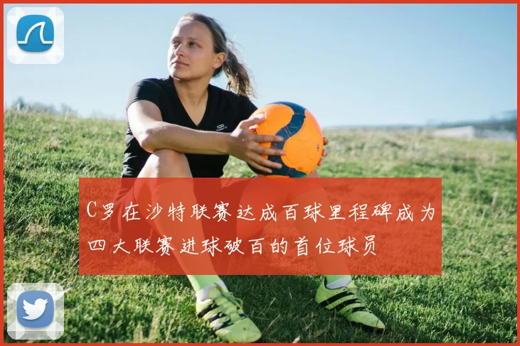 C罗在沙特联赛达成百球里程碑成为四大联赛进球破百的首位球员