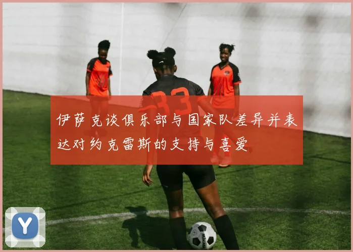 伊萨克谈俱乐部与国家队差异并表达对约克雷斯的支持与喜爱
