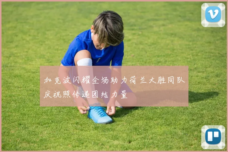 加克波闪耀全场助力荷兰大胜同队庆祝照传递团结力量
