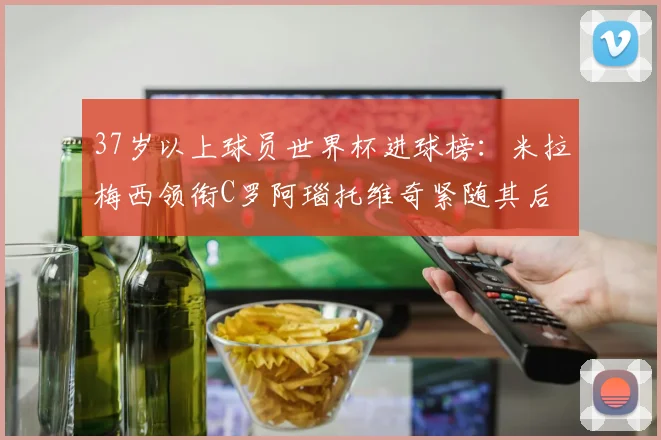 37岁以上球员世界杯进球榜：米拉梅西领衔C罗阿瑙托维奇紧随其后