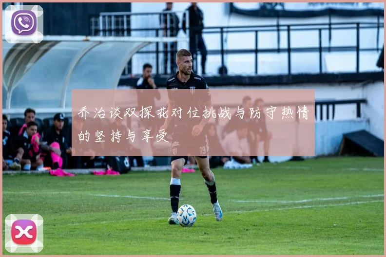 乔治谈双探花对位挑战与防守热情的坚持与享受