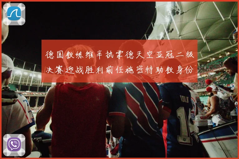 德国教练维辛执掌德天空亚冠二级决赛迎战胜利前任施密特助教身份引关注