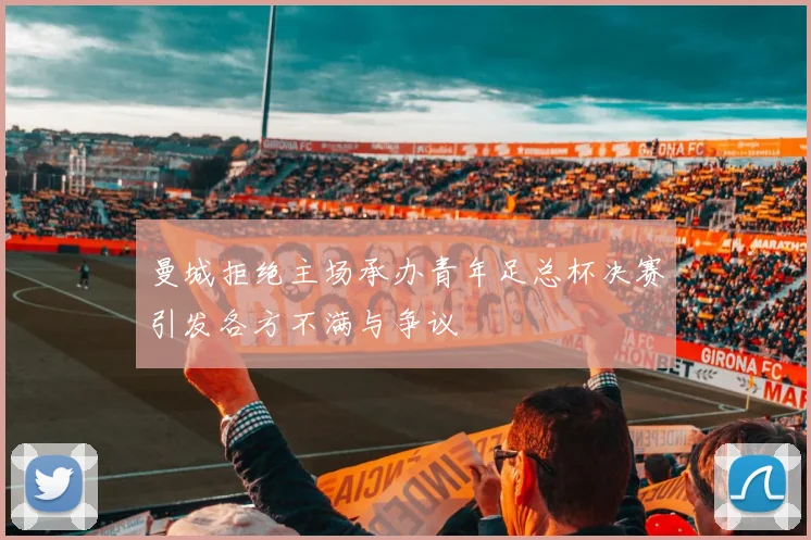 曼城拒绝主场承办青年足总杯决赛引发各方不满与争议