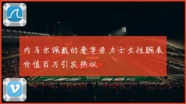 内马尔佩戴的奢华劳力士女性腕表价值百万引发热议
