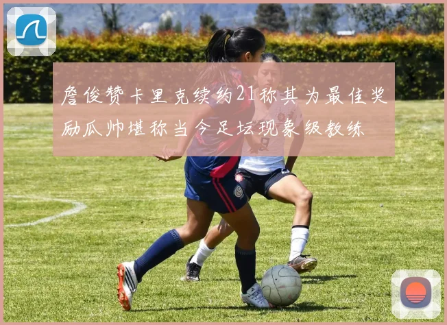 詹俊赞卡里克续约21称其为最佳奖励瓜帅堪称当今足坛现象级教练