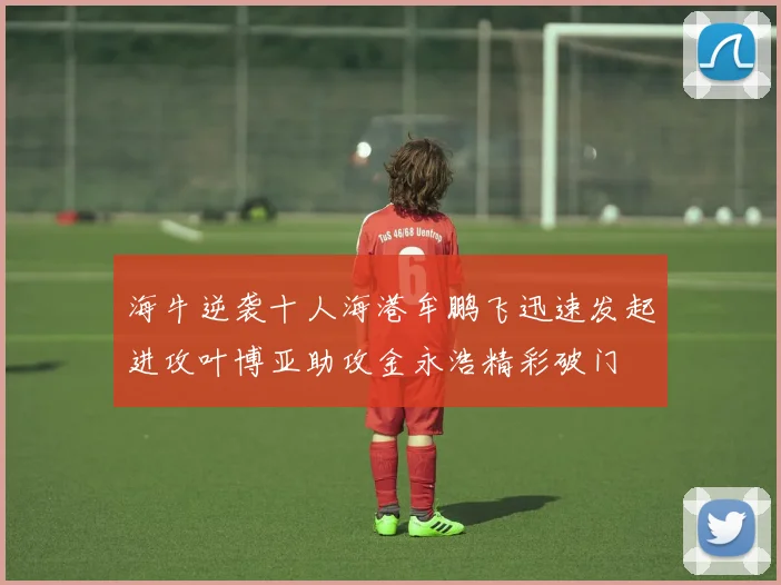海牛逆袭十人海港牟鹏飞迅速发起进攻叶博亚助攻金永浩精彩破门