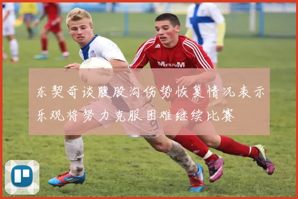 东契奇谈腹股沟伤势恢复情况表示乐观将努力克服困难继续比赛