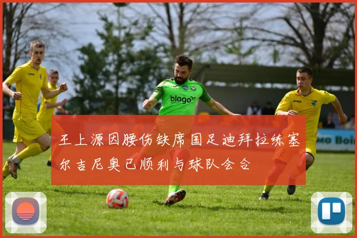 王上源因腰伤缺席国足迪拜拉练塞尔吉尼奥已顺利与球队会合