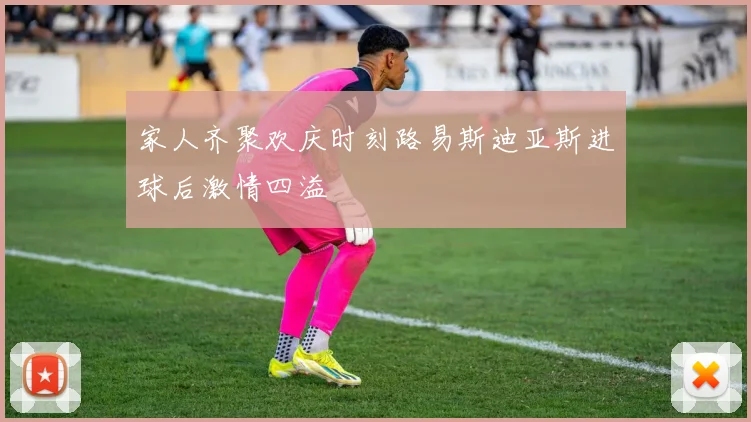 家人齐聚欢庆时刻路易斯迪亚斯进球后激情四溢